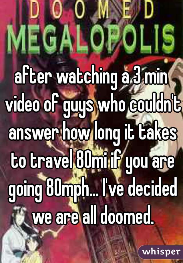 after watching a 3 min video of guys who couldn't answer how long it takes to travel 80mi if you are going 80mph... I've decided we are all doomed.
