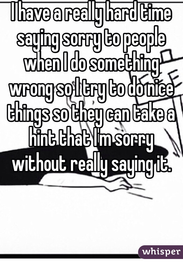 I have a really hard time saying sorry to people when I do something wrong so I try to do nice things so they can take a hint that I'm sorry without really saying it. 