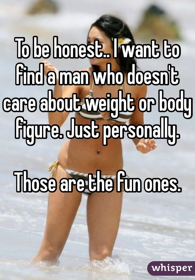 To be honest.. I want to find a man who doesn't care about weight or body figure. Just personally.

Those are the fun ones. 