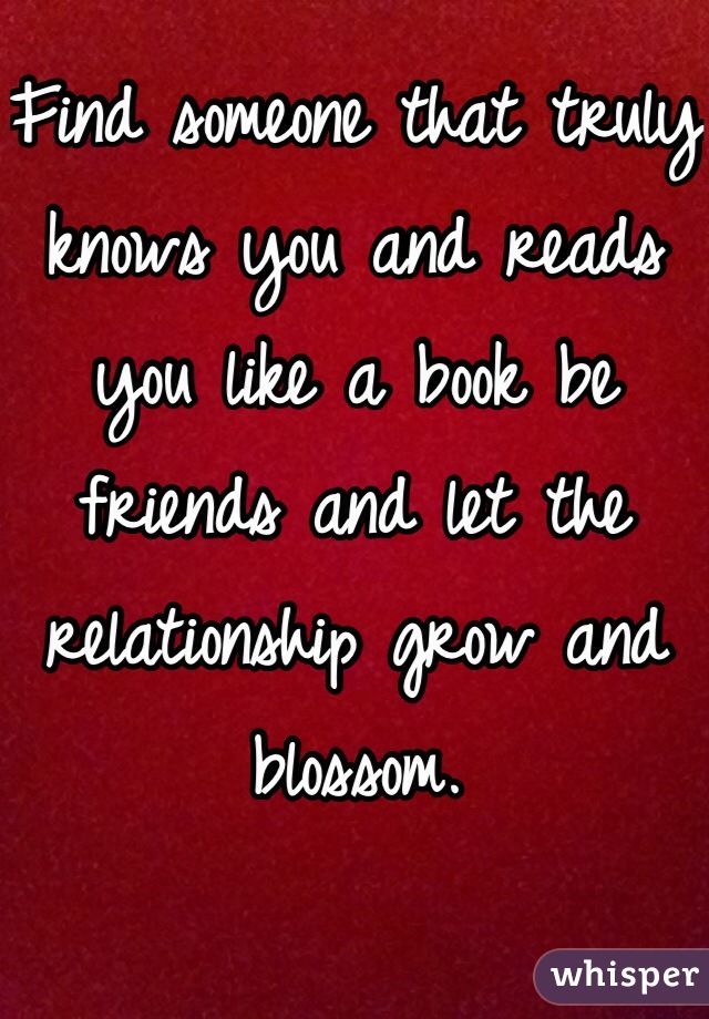 Find someone that truly knows you and reads you like a book be friends and let the relationship grow and blossom.