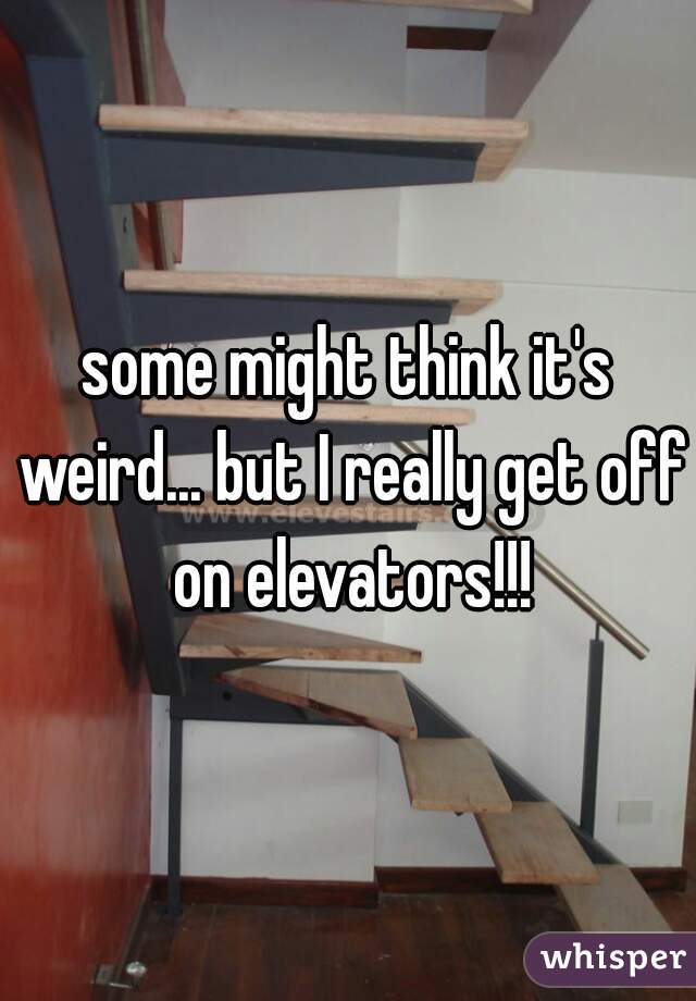 some might think it's weird... but I really get off on elevators!!!