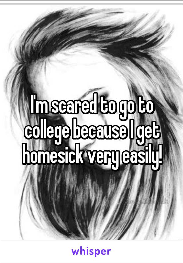 I'm scared to go to college because I get homesick very easily!