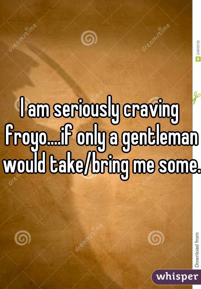 I am seriously craving froyo....if only a gentleman would take/bring me some. 