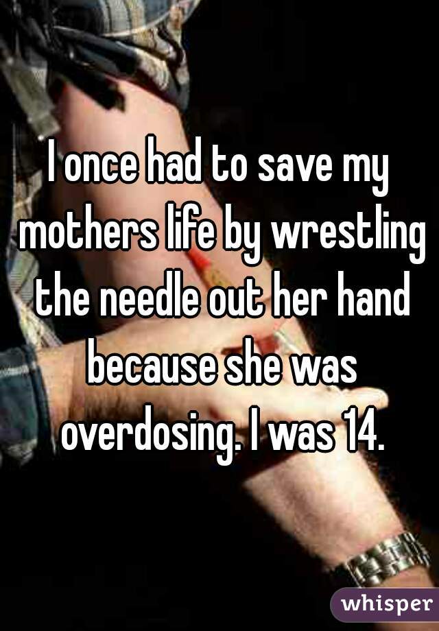 I once had to save my mothers life by wrestling the needle out her hand because she was overdosing. I was 14.