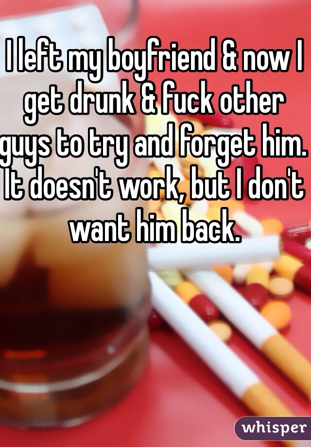 I left my boyfriend & now I get drunk & fuck other guys to try and forget him. It doesn't work, but I don't want him back.