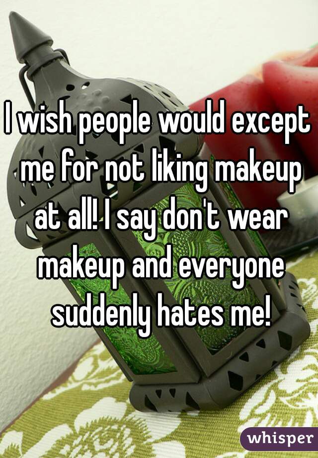 I wish people would except me for not liking makeup at all! I say don't wear makeup and everyone suddenly hates me!