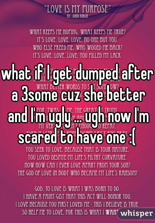 what if I get dumped after a 3some cuz she better and I'm ugly ... ugh now I'm scared to have one :( 