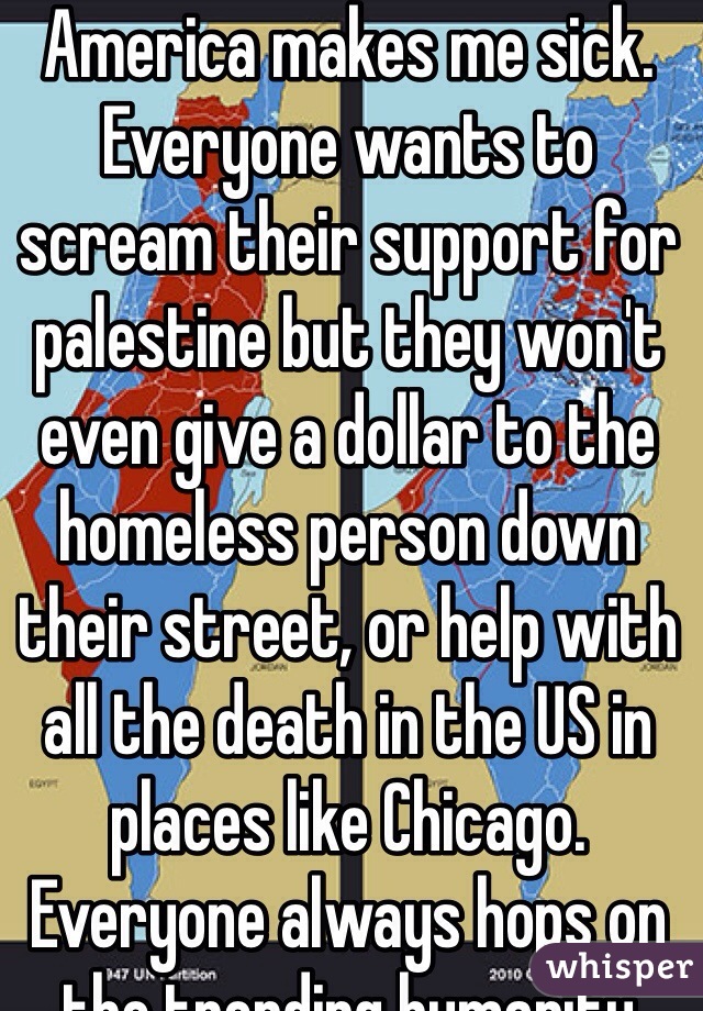 America makes me sick. Everyone wants to scream their support for palestine but they won't even give a dollar to the homeless person down their street, or help with all the death in the US in places like Chicago. Everyone always hops on the trending humanity movement