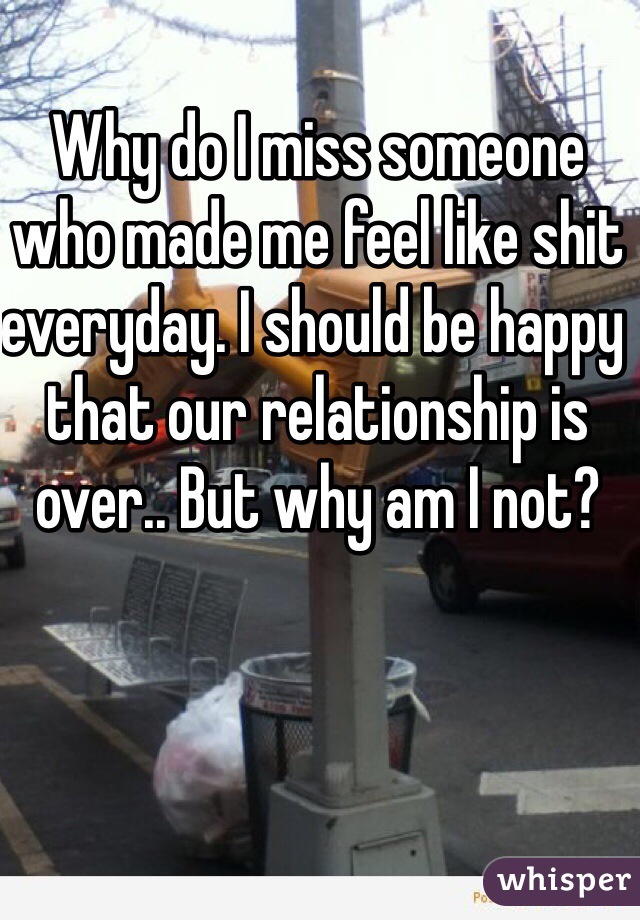 Why do I miss someone who made me feel like shit everyday. I should be happy that our relationship is over.. But why am I not? 