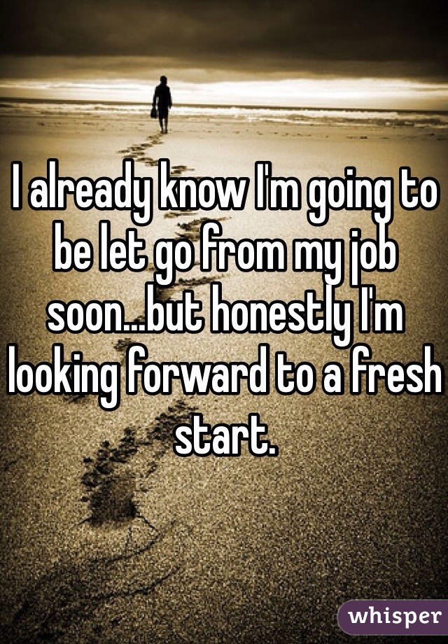 I already know I'm going to be let go from my job soon...but honestly I'm looking forward to a fresh start. 