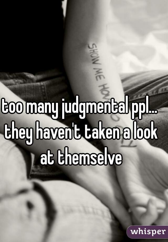 too many judgmental ppl... they haven't taken a look at themselve