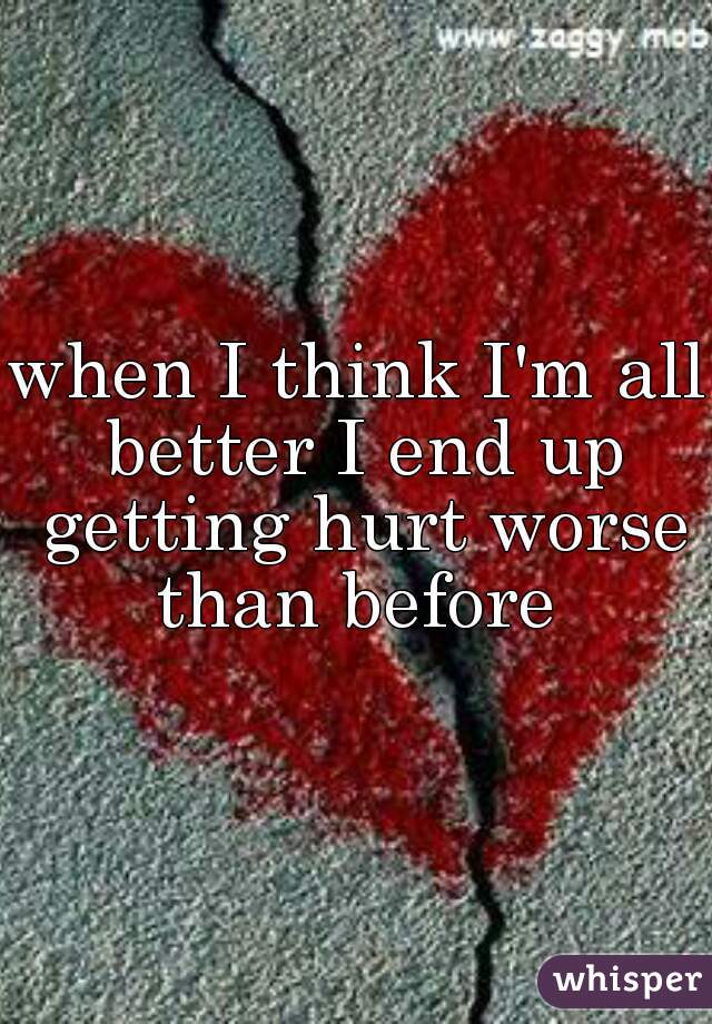 when I think I'm all better I end up getting hurt worse than before 
