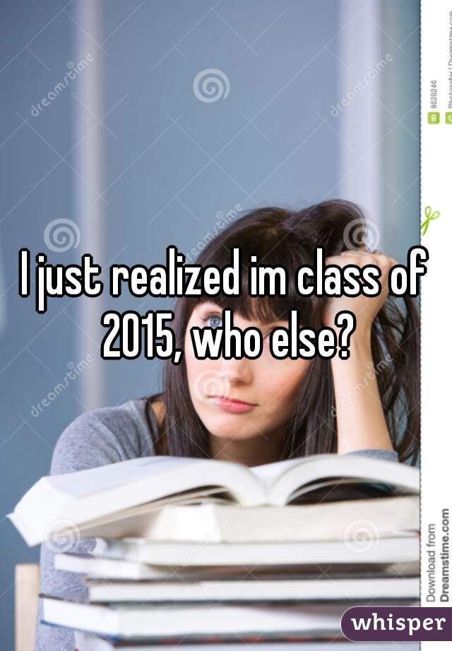I just realized im class of 2015, who else?
 