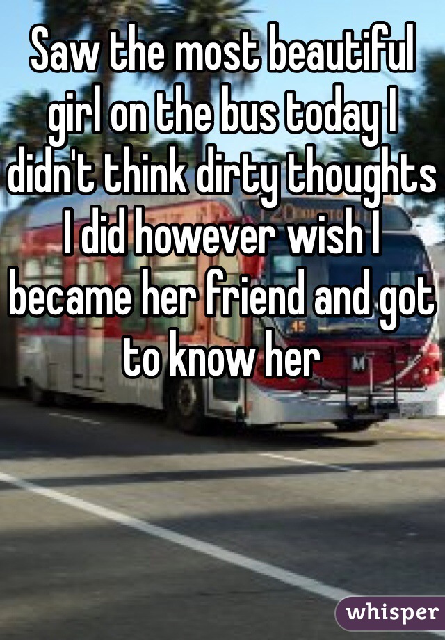Saw the most beautiful girl on the bus today I didn't think dirty thoughts I did however wish I became her friend and got to know her 