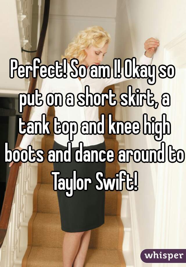 Perfect! So am I! Okay so put on a short skirt, a tank top and knee high boots and dance around to Taylor Swift!