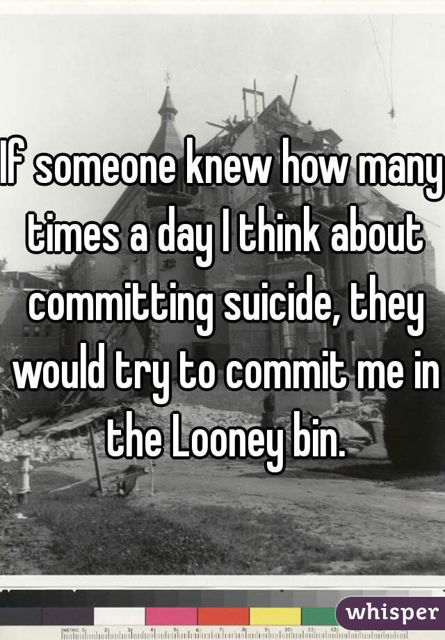If someone knew how many times a day I think about committing suicide, they would try to commit me in the Looney bin.