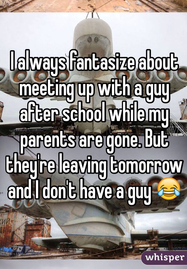 I always fantasize about meeting up with a guy after school while my parents are gone. But they're leaving tomorrow and I don't have a guy 😂