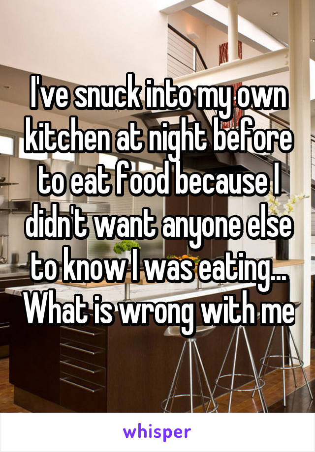 I've snuck into my own kitchen at night before to eat food because I didn't want anyone else to know I was eating... What is wrong with me 