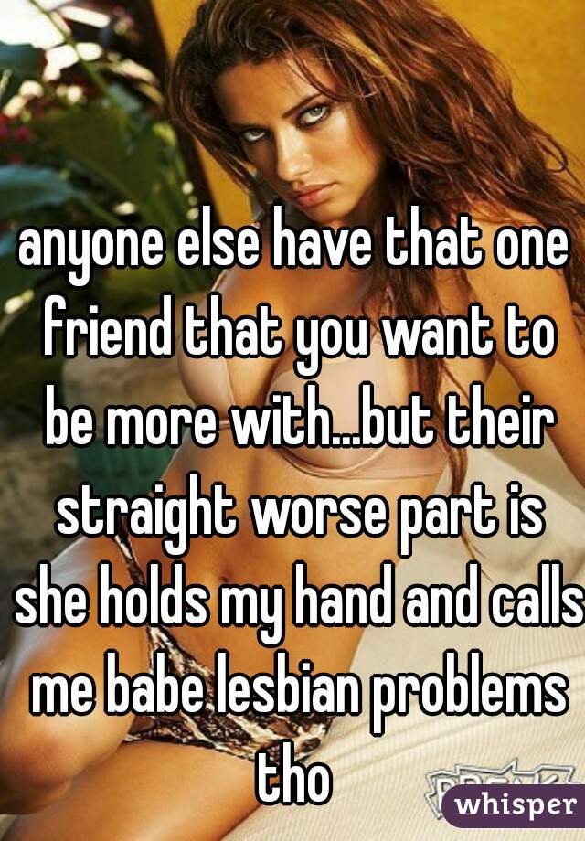 anyone else have that one friend that you want to be more with...but their straight worse part is she holds my hand and calls me babe lesbian problems tho 