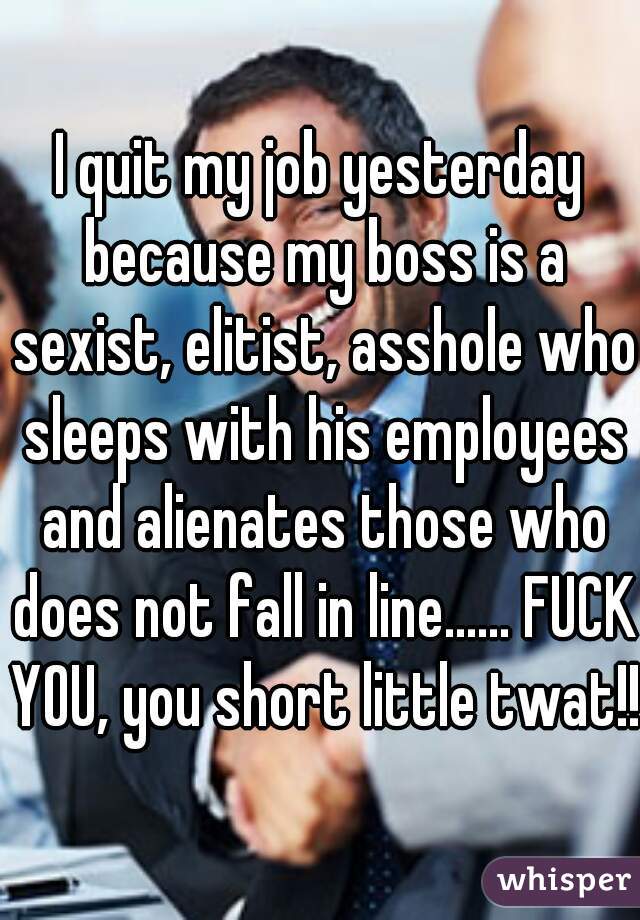I quit my job yesterday because my boss is a sexist, elitist, asshole who sleeps with his employees and alienates those who does not fall in line...... FUCK YOU, you short little twat!!!