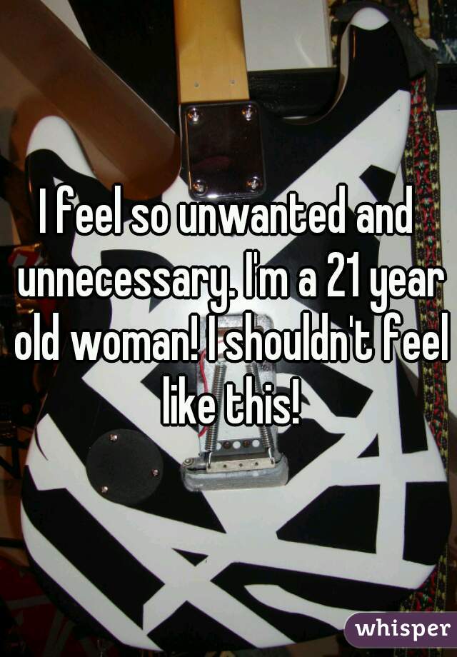 I feel so unwanted and unnecessary. I'm a 21 year old woman! I shouldn't feel like this!