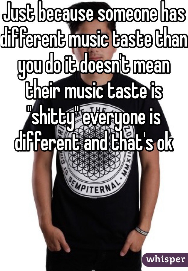 Just because someone has different music taste than you do it doesn't mean their music taste is "shitty" everyone is different and that's ok