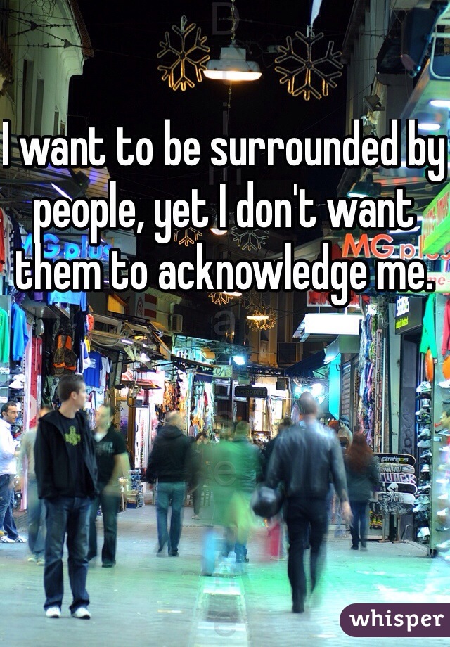 I want to be surrounded by people, yet I don't want them to acknowledge me.