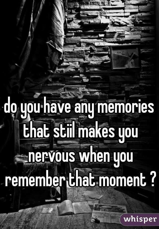 do you have any memories that stiil makes you nervous when you remember that moment ?