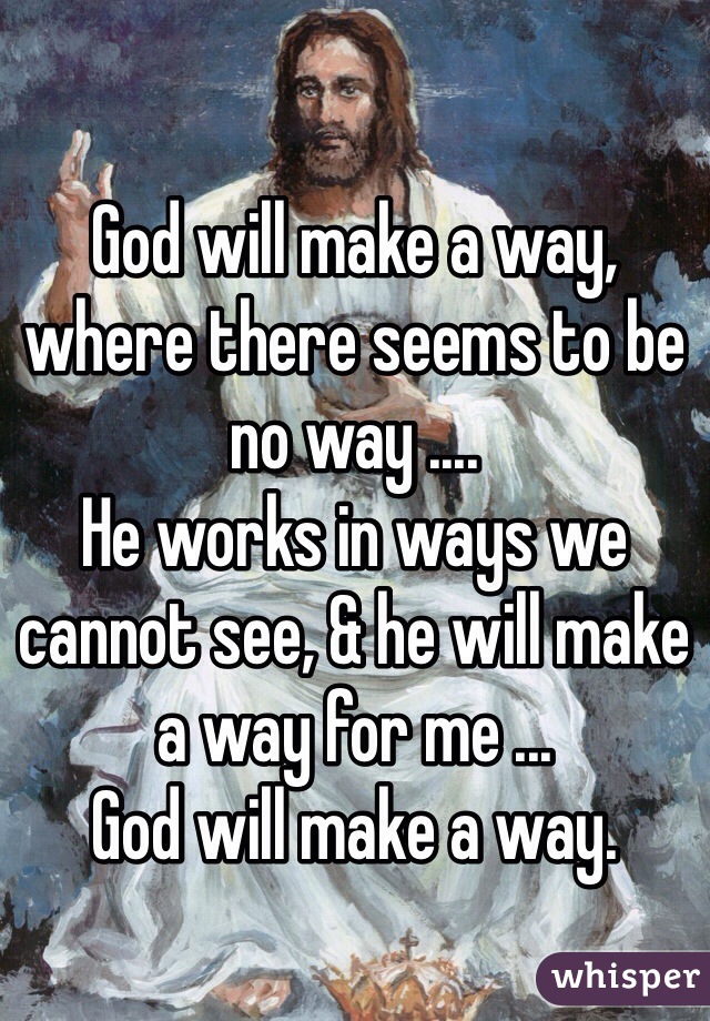 

God will make a way, where there seems to be no way .... 
He works in ways we cannot see, & he will make a way for me ...
God will make a way.