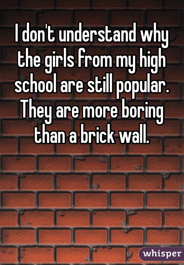 I don't understand why the girls from my high school are still popular. They are more boring than a brick wall.