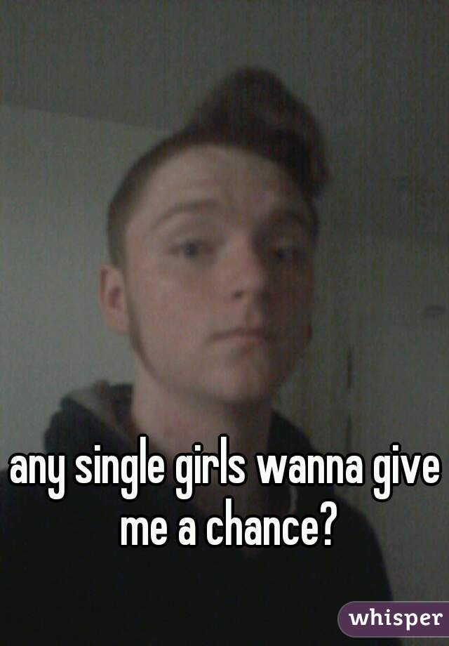 any single girls wanna give me a chance?