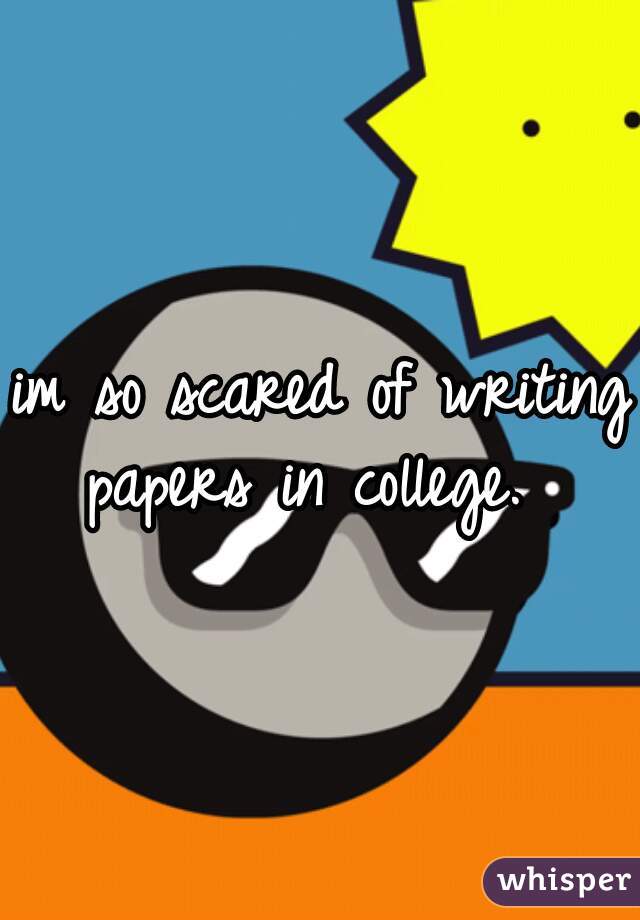 im so scared of writing papers in college.  