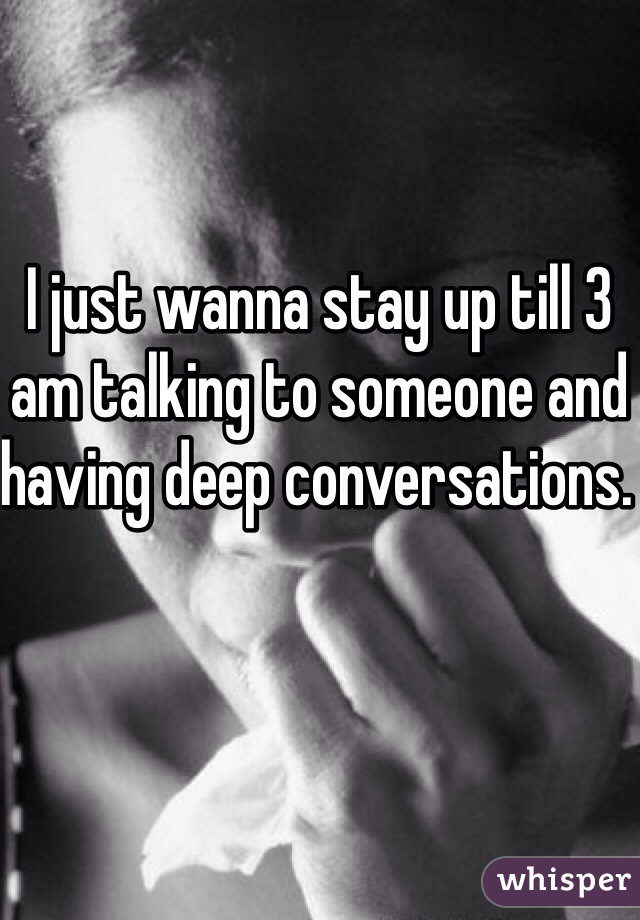 I just wanna stay up till 3 am talking to someone and having deep conversations. 