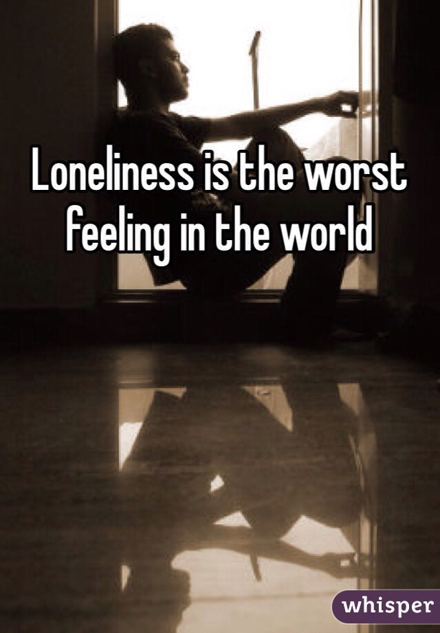 Loneliness is the worst feeling in the world