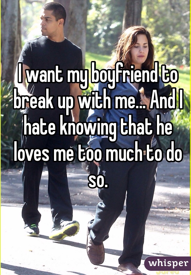I want my boyfriend to break up with me... And I hate knowing that he loves me too much to do so. 