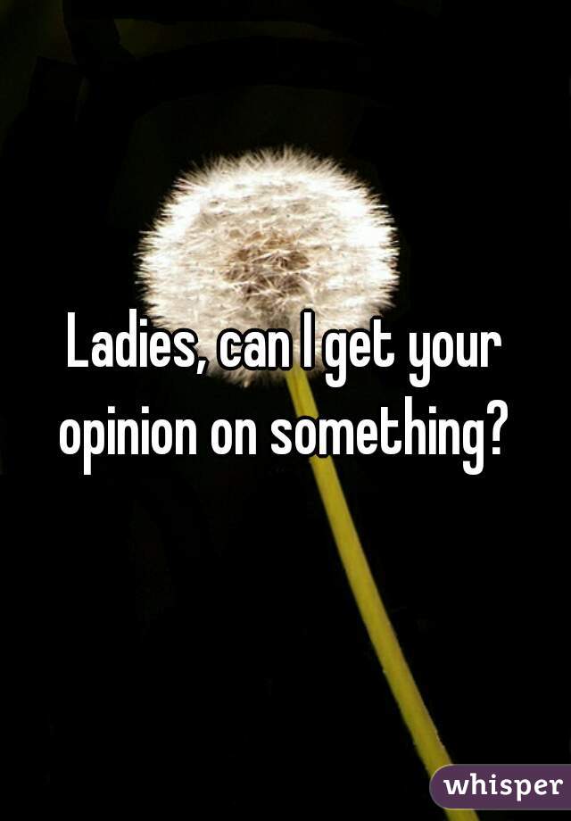 Ladies, can I get your opinion on something? 