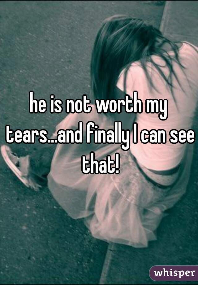 he is not worth my tears...and finally I can see that!