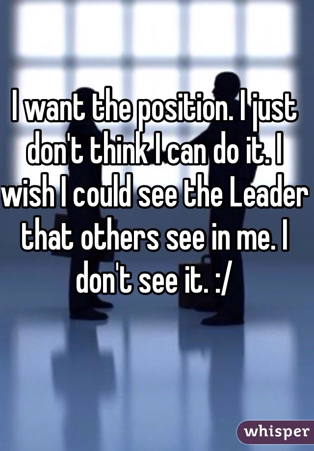 I want the position. I just don't think I can do it. I wish I could see the Leader that others see in me. I don't see it. :/