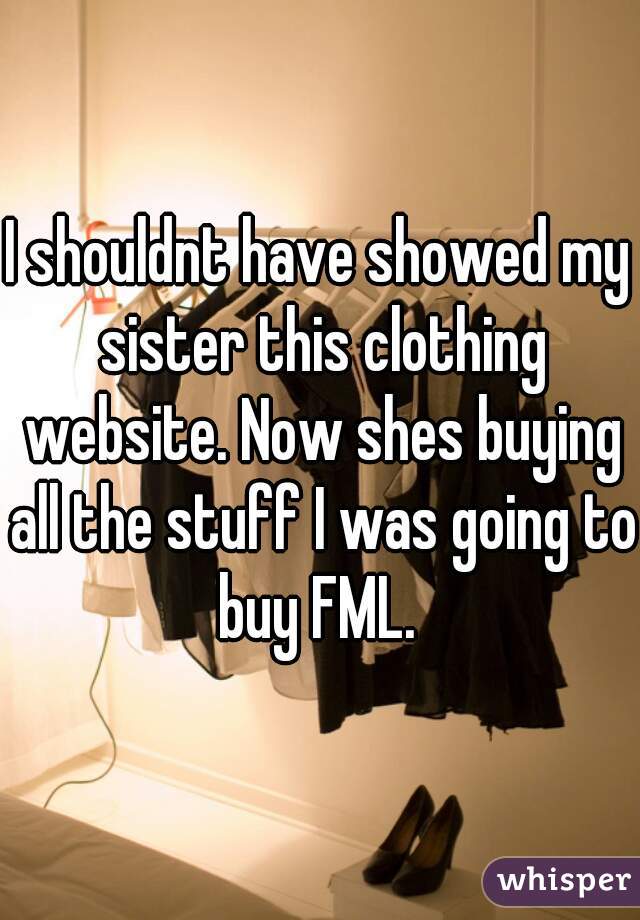 I shouldnt have showed my sister this clothing website. Now shes buying all the stuff I was going to buy FML. 