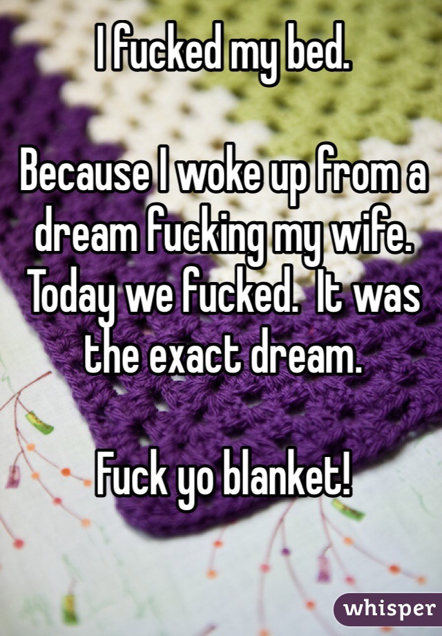 I fucked my bed.

Because I woke up from a dream fucking my wife.  Today we fucked.  It was the exact dream.

Fuck yo blanket!