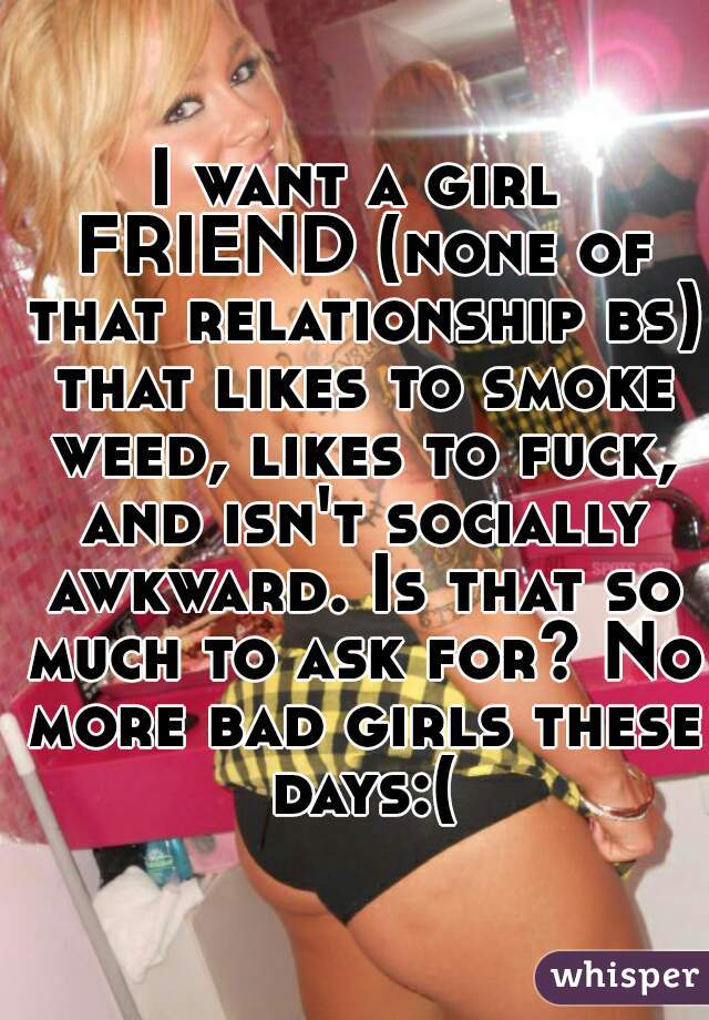 I want a girl FRIEND (none of that relationship bs) that likes to smoke weed, likes to fuck, and isn't socially awkward. Is that so much to ask for? No more bad girls these days:(