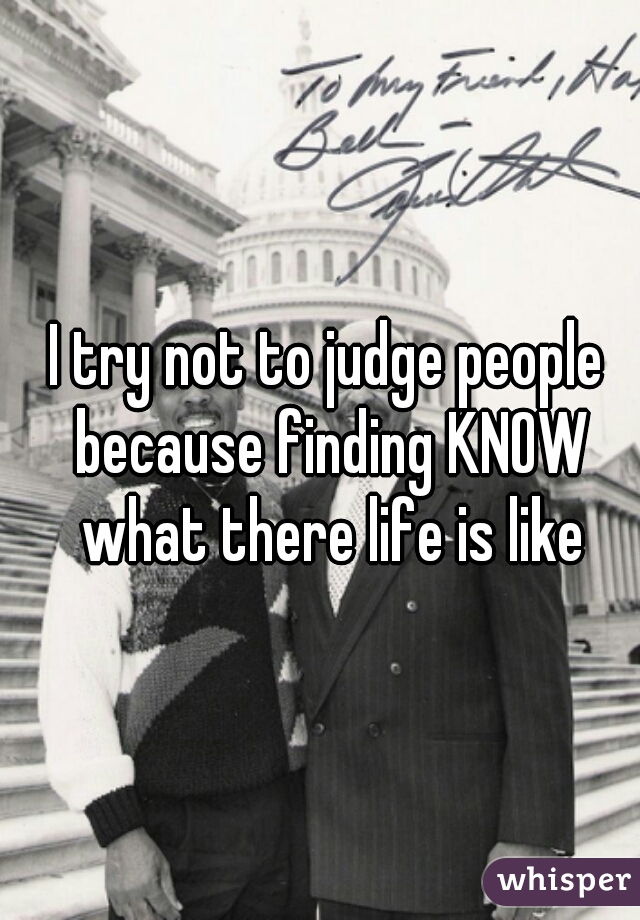 I try not to judge people because finding KNOW what there life is like