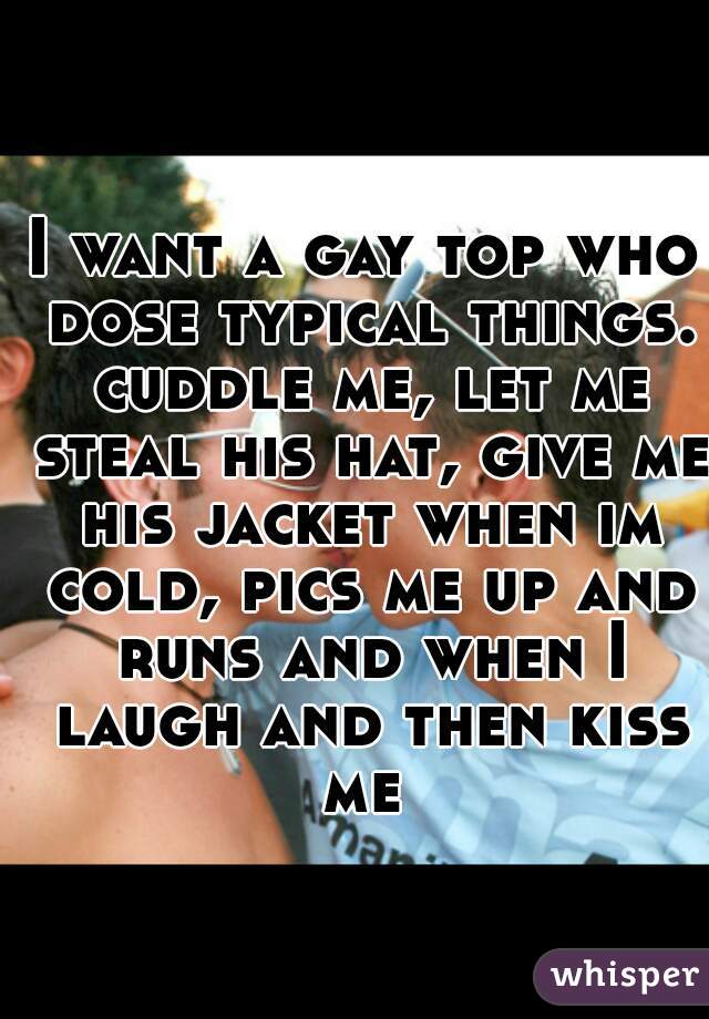 I want a gay top who dose typical things. cuddle me, let me steal his hat, give me his jacket when im cold, pics me up and runs and when I laugh and then kiss me 
