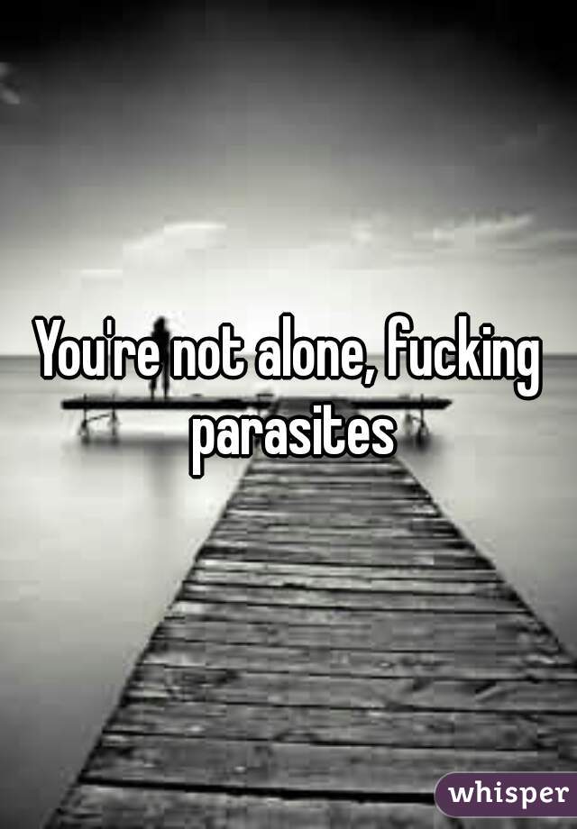You're not alone, fucking parasites