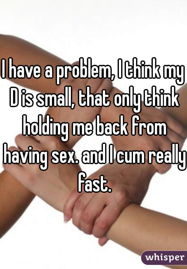 I have a problem, I think my D is small, that only think holding me back from having sex. and I cum really fast.
