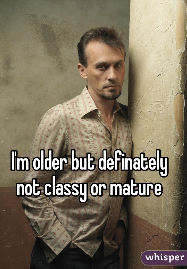 I'm older but definately not classy or mature