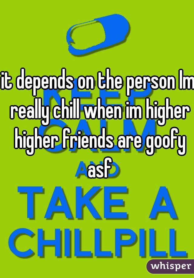 it depends on the person Im really chill when im higher higher friends are goofy asf