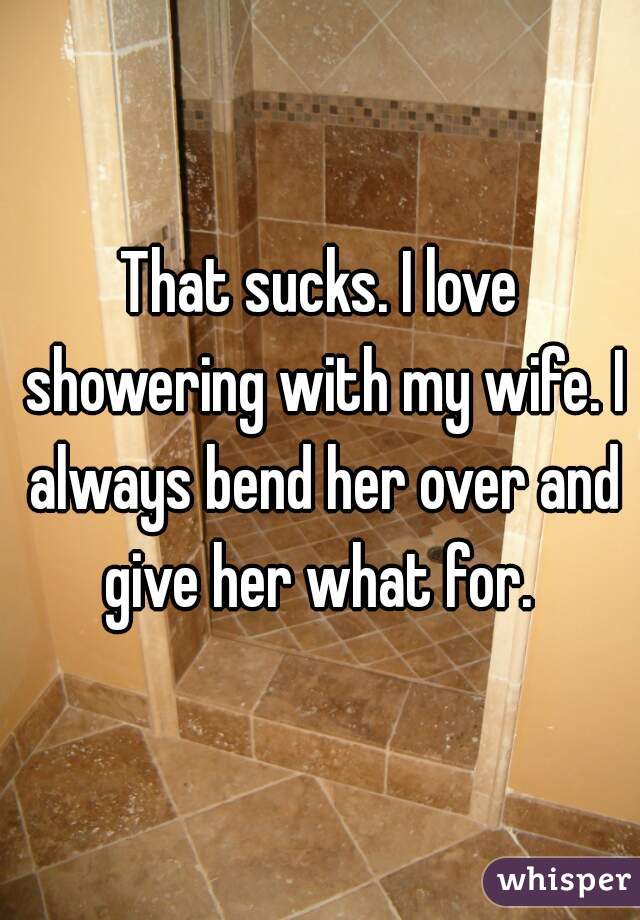 That sucks. I love showering with my wife. I always bend her over and give her what for. 