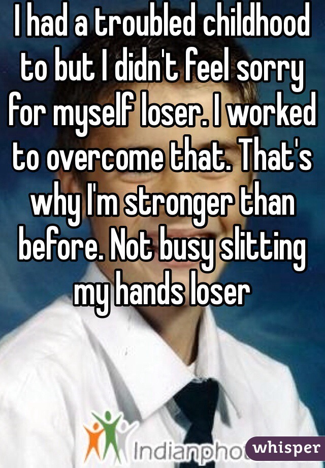 I had a troubled childhood to but I didn't feel sorry for myself loser. I worked to overcome that. That's why I'm stronger than before. Not busy slitting my hands loser