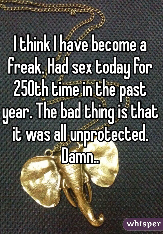 I think I have become a freak. Had sex today for 250th time in the past year. The bad thing is that it was all unprotected. Damn..